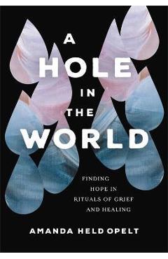 A Hole in the World: Finding Hope in Rituals of Grief and Healing - Amanda Held Opelt