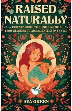 Raised Naturally: A Parent\'s Guide to Herbal Medicine From Newborn to Adolescence Step by Step - Ava Green