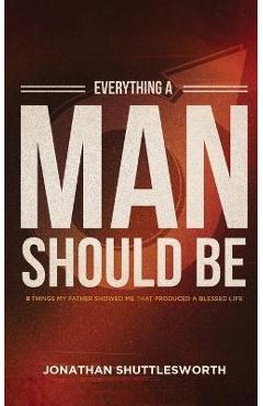 Everything a Man Should Be: 8 Things My Father Showed Me That Produced a Blessed Life - Jonathan Shuttlesworth