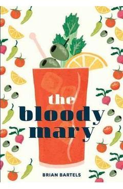 The Bloody Mary: The Lore and Legend of a Cocktail Classic, with Recipes for Brunch and Beyond - Brian Bartels