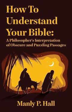 How To Understand Your Bible: A Philosopher\'s Interpretation of Obscure and Puzzling Passages: A Philosopher\'s Interpretation of Obscure and Puzzlin - Manly P Hall