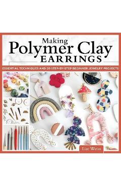 Making Polymer Clay Earrings: Easy Step-By-Step Techniques to Create Stylish Jewelry - Liat Weiss