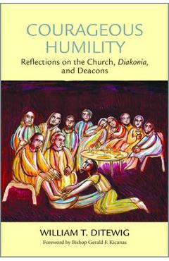 Courageous Humility: Reflections on the Church, Diakonia, and Deacons - William T. Ditewig