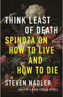 Think Least of Death: Spinoza on How to Live and How to Die - Steven Nadler