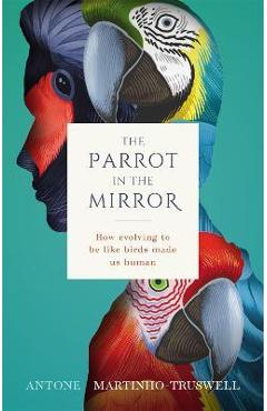 The Parrot in the Mirror: How Evolving to Be Like Birds Makes Us Human - Antone Martinho-truswell