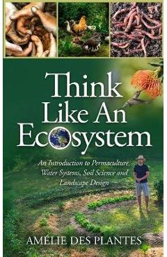 Think Like An Ecosystem - An Introduction to Permaculture, Water Systems, Soil Science and Landscape Design - Amélie Des Plantes