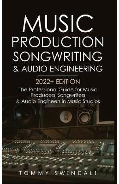 Music Production, Songwriting & Audio Engineering, 2022+ Edition: The Professional Guide for Music Producers, Songwriters & Audio Engineers in Music S - Tommy Swindali