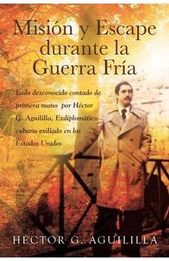 Misión y Escape durante la Guerra Fría: Lado desconocido contado de primera mano por Héctor G. Aguililla Exdiplomático cubano exiliado en los Estados - Héctor G. Aguililla