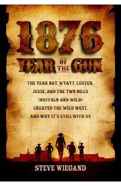 1876: Year of the Gun: The Year Bat, Wyatt, Custer, Jesse, and the Two Bills (Buffalo and Wild) Created the Wild West, and Why It\'s Still wit - Steve Wiegand