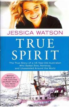 True Spirit: The True Story of a 16-Year-Old Australian Who Sailed Solo, Nonstop, and Unassisted Around the World - Jessica Watson