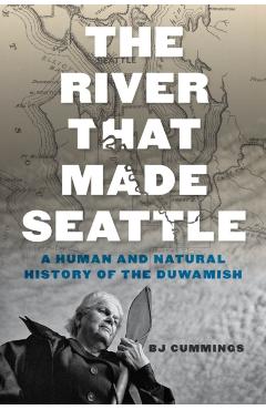 The River That Made Seattle: A Human and Natural History of the Duwamish - Bj Cummings