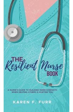 The Resilient Nurse Book: A nurse\'s guide to building inner strength when helping others is hurting you - Karen F. Furr