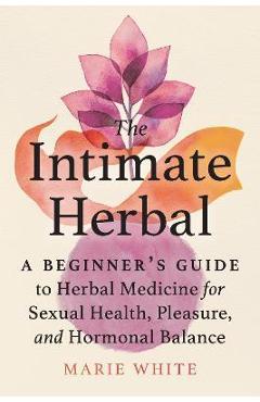 The Intimate Herbal: A Beginner\'s Guide to Herbal Medicine for Sexual Health, Pleasure, and Hormonal Balance - Marie White