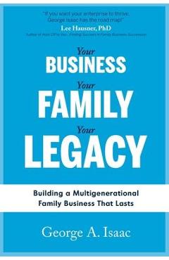 Your Business, Your Family, Your Legacy: Building a Multigenerational Family Business That Lasts - George A. Isaac
