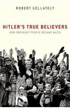 Hitler\'s True Believers: How Ordinary People Became Nazis - Robert Gellately
