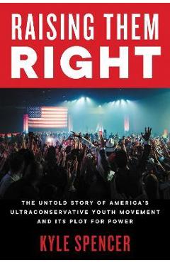 Raising Them Right: The Untold Story of America\'s Ultraconservative Youth Movement and Its Plot for Power - Kyle Spencer