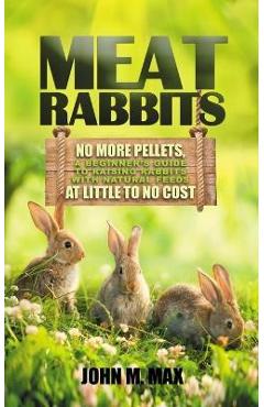 Meat Rabbits: No More Pellets, a Beginner\'s Guide to Raising Rabbits with Natural Feeds at Little to No Cost. - John M. Max