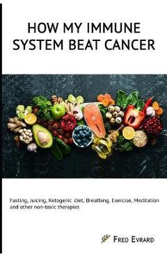 How my Immune System beat cancer: Fasting, Juicing, Ketogenic diet, Breathing, Exercise, Meditation and other non-toxic therapies - Fred Evrard