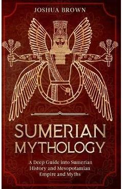 Sumerian Mythology: A Deep Guide into Sumerian History and Mesopotamian Empire and Myths - Joshua Brown
