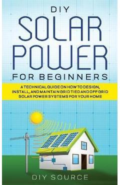 DIY Solar Power for Beginners, a Technical Guide on How to Design, Install, and Maintain Grid-Tied and Off-Grid Solar Power Systems for Your Home
