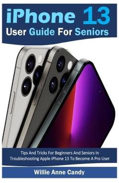 iPhone 13 User Guide for Seniors: Tips And Tricks For Beginners And Seniors In Troubleshooting Apple iPhone 13 To Become A Pro User - Willie Anne Candy