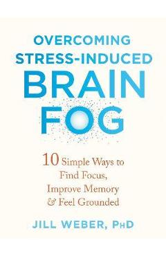 Overcoming Stress-Induced Brain Fog: 10 Simple Ways to Find Focus, Improve Memory, and Feel Grounded - Jill Weber