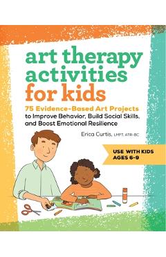 Art Therapy Activities for Kids: 75 Evidence-Based Art Projects to Improve Behavior, Build Social Skills, and Boost Emotional Resilience - Erica Curtis