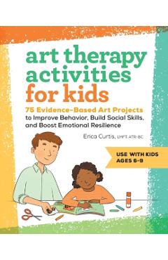Art Therapy Activities for Kids: 75 Evidence-Based Art Projects to Improve Behavior, Build Social Skills, and Boost Emotional Resilience - Erica Curtis