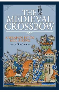 The Medieval Crossbow: A Weapon Fit to Kill a King - Stuart Ellis-gorman