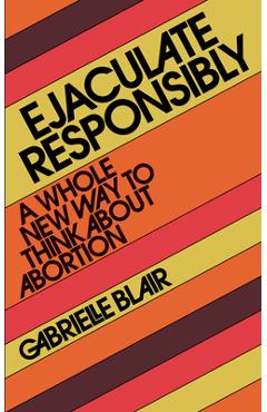 Ejaculate Responsibly: A Whole New Way to Think about Abortion - Gabrielle Stanley Blair