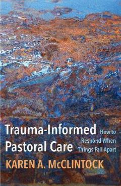Trauma-Informed Pastoral Care: How to Respond When Things Fall Apart - Karen A. Mcclintock