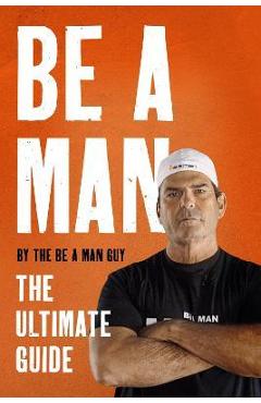 Be a Man: The Ultimate Guide - The Be A. Man Guy