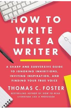How to Write Like a Writer: A Sharp and Subversive Guide to Ignoring Inhibitions, Inviting Inspiration, and Finding Your True Voice - Thomas C. Foster