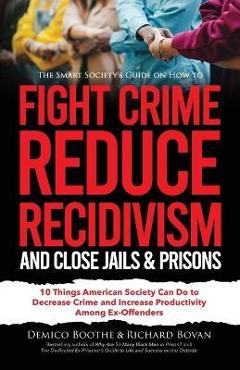 The Smart Society\'s Guide on How to Fight Crime, Reduce Recidivism, and Close Jails & Prisons: 10 Things American Society Can Do to Decrease Crime and - Richard Bovan