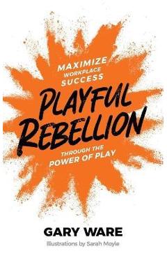Playful Rebellion: Maximize Workplace Success Through The Power of Play - Gary Ware