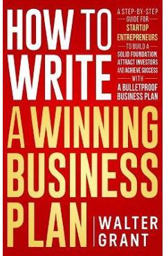 How to Write a Winning Business Plan: A Step-by-Step Guide for Startup Entrepreneurs to Build a Solid Foundation, Attract Investors and Achieve Succes - Walter Grant