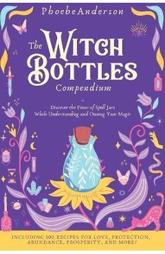 The Witch Bottles Compendium: Discover the Power of Spell Jars While Understanding and Owning Your Magic. Including 100 Recipes for Love, Protection - Phoebe Anderson