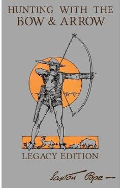 Hunting With The Bow And Arrow - Legacy Edition: The Classic Manual For Making And Using Archery Equipment For Marksmanship And Hunting - Saxton Pope