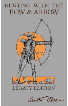 Hunting With The Bow And Arrow - Legacy Edition: The Classic Manual For Making And Using Archery Equipment For Marksmanship And Hunting - Saxton Pope