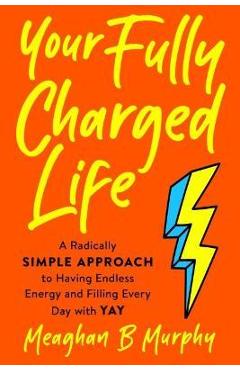 Your Fully Charged Life: A Radically Simple Approach to Having Endless Energy and Filling Every Day with Yay - Meaghan B. Murphy