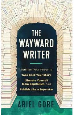 The Wayward Writer: Summon Your Power to Take Back Your Story, Liberate Yourself from Capitalism, and Publish Like a Superstar - Ariel Gore