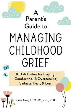 A Parent\'s Guide to Managing Childhood Grief: 100 Activities for Coping, Comforting, & Overcoming Sadness, Fear, & Loss - Katie Lear