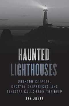 Haunted Lighthouses: Phantom Keepers, Ghostly Shipwrecks, and Sinister Calls from the Deep - Ray Jones