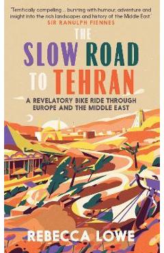 The Slow Road to Tehran: A Revelatory Bike Ride Through Europe and the Middle East - Rebecca Lowe