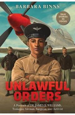 Unlawful Orders: A Portrait of Dr. James B. Williams, Tuskegee Airman, Surgeon, and Activist (Scholastic Focus) - Barbara Binns