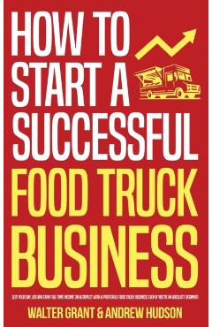How to Start a Successful Food Truck Business: Quit Your Day Job and Earn Full-time Income on Autopilot With a Profitable Food Truck Business Even if - Walter Grant