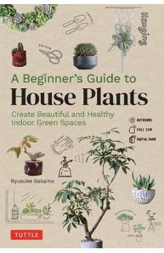 A Beginner's Guide to House Plants: Creating Beautiful and Healthy Green Spaces in Your Home - Ryusuke Sakaino