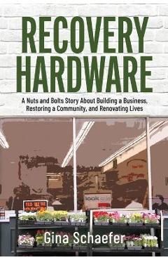 Recovery Hardware: A Nuts and Bolts Story About Building a Business, Restoring a Community, and Renovating Lives - Gina Schaefer