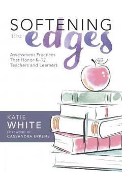 Softening the Edges: Assessment Practices That Honor K-12 Teachers and Learners (Using Responsible Assessment Methods in Ways That Support - Katie White