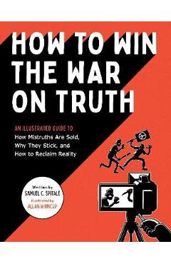 How to Win the War on Truth: An Illustrated Guide to How Mistruths Are Sold, Why They Stick, and How to Reclaim Reality - Samuel C. Spitale